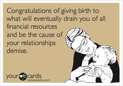 Congratulations of giving birth to what will eventually drain you of all financial resources
and be the cause of
your relationships
demise.