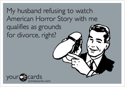 My husband refusing to watch 
American Horror Story with me
qualifies as grounds 
for divorce, right?