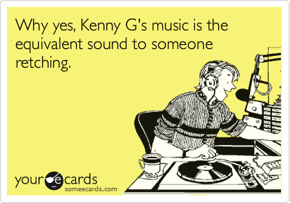 Why yes, Kenny G's music is the equivalent sound to someone retching. 