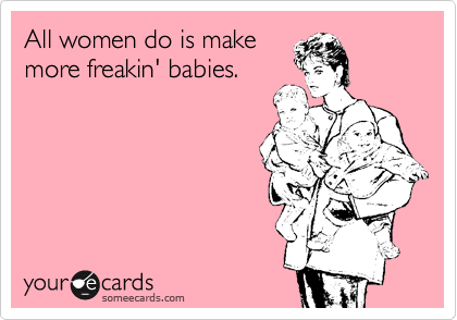 All women do is make
more freakin' babies.