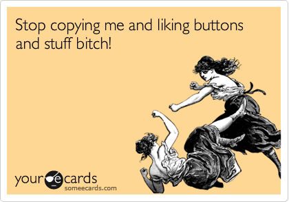 Stop copying me and liking buttons and stuff bitch!