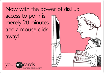 Now with the power of dial up access to porn is
merely 20 minutes
and a mouse click
away!