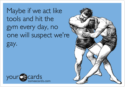 Maybe if we act like
tools and hit the
gym every day, no
one will suspect we're
gay.