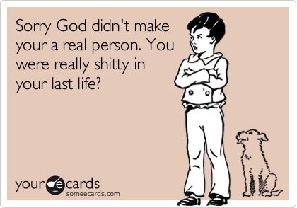 Sorry God didn't make
your a real person. You
were really shitty in                   your last life? 