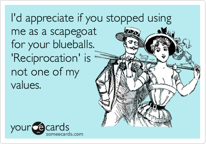 I'd appreciate if you stopped using me as a scapegoat
for your blueballs.
'Reciprocation' is
not one of my
values.