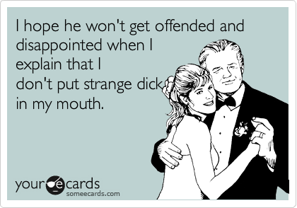 I hope he won't get offended and disappointed when I
explain that I
don't put strange dick
in my mouth.