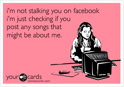 i'm not stalking you on facebook
i'm just checking if you
post any songs that
might be about me.