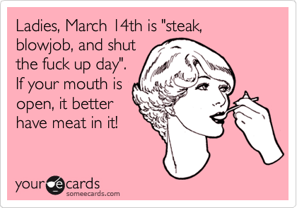Ladies, March 14th is "steak, blowjob, and shut
the fuck up day". 
If your mouth is
open, it better
have meat in it!
