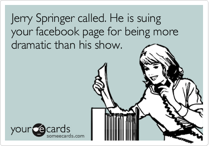 Jerry Springer called. He is suing your facebook page for being more dramatic than his show. 