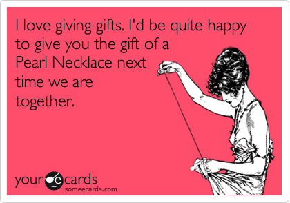I love giving gifts. I'd be quite happy to give you the gift of a
Pearl Necklace next
time we are
together.