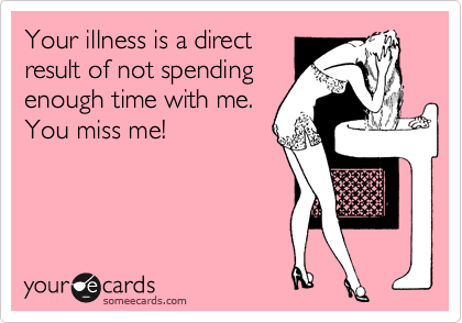Your illness is a direct
result of not spending
enough time with me. 
You miss me!