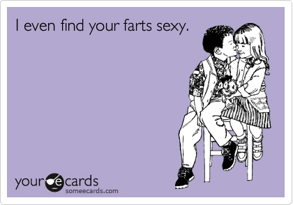 I even find your farts sexy.