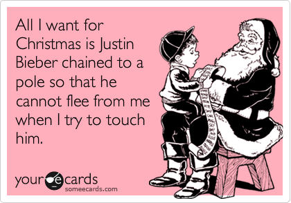 All I want for
Christmas is Justin
Bieber chained to a
pole so that he
cannot flee from me
when I try to touch
him.