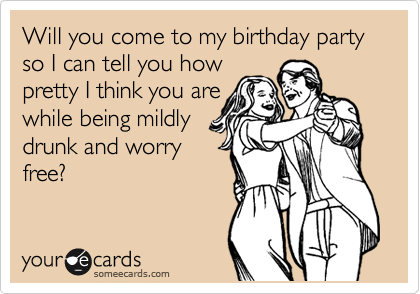 Will you come to my birthday party so I can tell you how
pretty I think you are
while being mildly
drunk and worry
free?