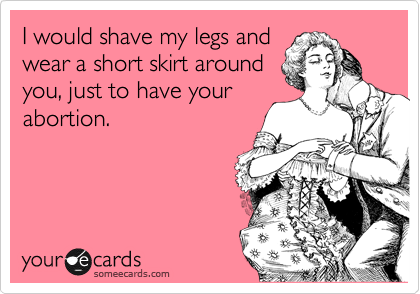 I would shave my legs and
wear a short skirt around
you, just to have your
abortion.