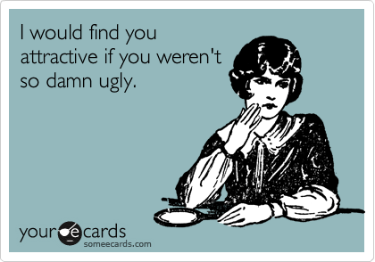 I would find you
attractive if you weren't
so damn ugly.