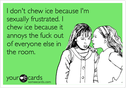 I don't chew ice because I'm sexually frustrated. I
chew ice because it
annoys the fuck out
of everyone else in
the room.