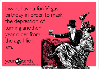 I want have a fun Vegas 
birthday in order to mask 
the depression of 
turning another
year older from
the age I lie I
am. 