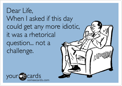 Dear Life,
When I asked if this day
could get any more idiotic,
it was a rhetorical
question... not a
challenge.