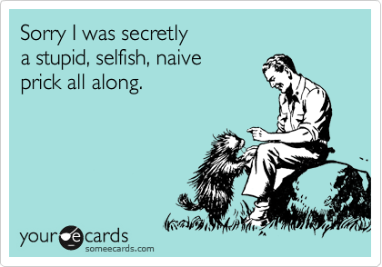 Sorry I was secretly
a stupid, selfish, naive
prick all along.