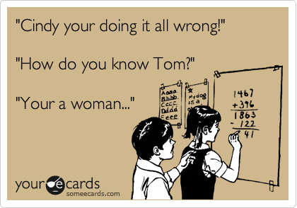 "Cindy your doing it all wrong!"

"How do you know Tom?"

"Your a woman..." 
