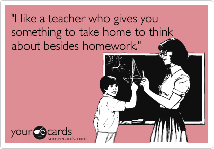 "I like a teacher who gives you something to take home to think about besides homework."