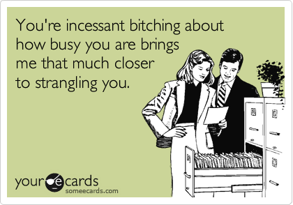 You're incessant bitching about how busy you are brings
me that much closer
to strangling you.