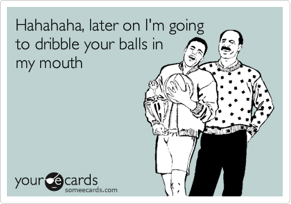 Hahahaha, later on I'm going
to dribble your balls in
my mouth