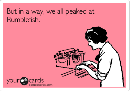 But in a way, we all peaked at Rumblefish.