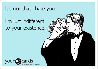 It's not that I hate you.

I'm just indifferent
to your existence.