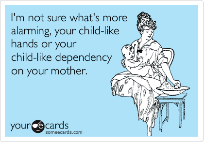 I'm not sure what's more
alarming, your child-like
hands or your
child-like dependency
on your mother.