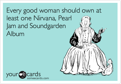 Every good woman should own at least one Nirvana, Pearl
Jam and Soundgarden
Album
