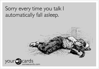 Sorry every time you talk I automatically fall asleep.