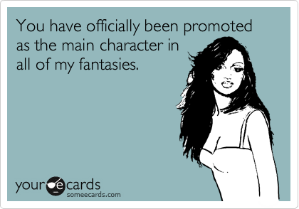 You have officially been promoted as the main character in
all of my fantasies.