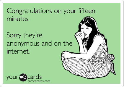 Congratulations on your fifteen minutes.

Sorry they're
anonymous and on the
internet.