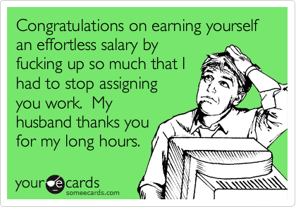 Congratulations on earning yourself an effortless salary by
fucking up so much that I
had to stop assigning
you work.  My
husband thanks you
for my long hours.