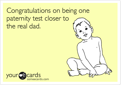 Congratulations on being one paternity test closer to
the real dad.