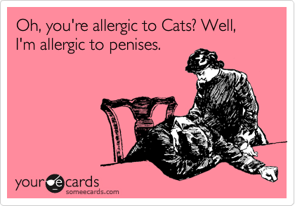 Oh, you're allergic to Cats? Well, I'm allergic to penises. 