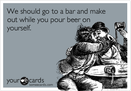 We should go to a bar and make out while you pour beer on
yourself. 
