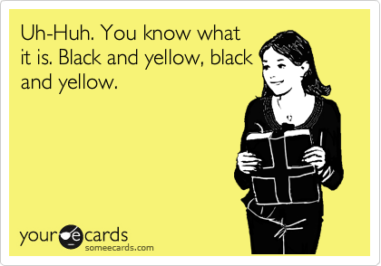 Uh-Huh. You know what
it is. Black and yellow, black
and yellow.