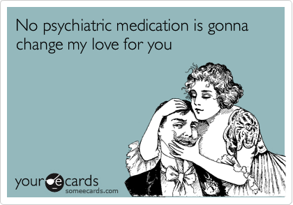 No psychiatric medication is gonna  change my love for you