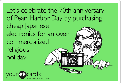 Let's celebrate the 70th anniversary of Pearl Harbor Day by purchasing cheap Japanese
electronics for an over
commercialized
religious
holiday. 