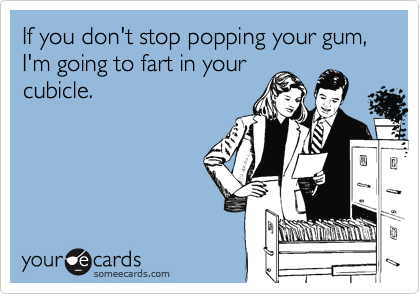 If you don't stop popping your gum, I'm going to fart in your
cubicle.