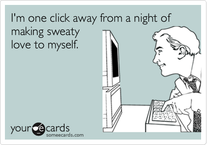 I'm one click away from a night of making sweaty
love to myself.