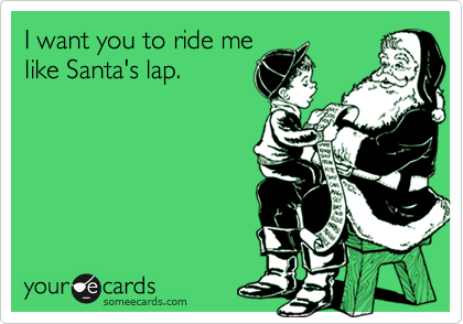I want you to ride me
like Santa's lap.