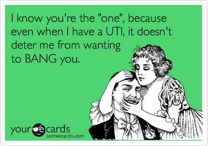I know you're the "one", because even when I have a UTI, it doesn't deter me from wanting
to BANG you.