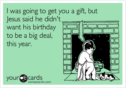 I was going to get you a gift, but Jesus said he didn't
want his birthday
to be a big deal,
this year.