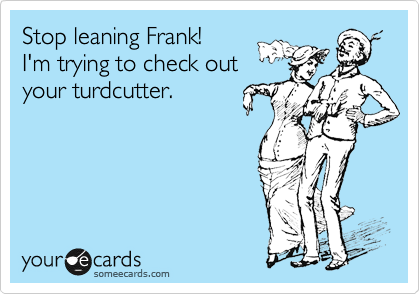 Stop leaning Frank!
I'm trying to check out
your turdcutter. 