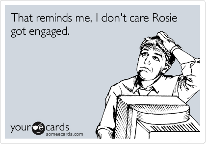 That reminds me, I don't care Rosie got engaged.