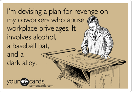 I'm devising a plan for revenge on my coworkers who abuse
workplace privelages. It
involves alcohol,
a baseball bat,
and a
dark alley. 